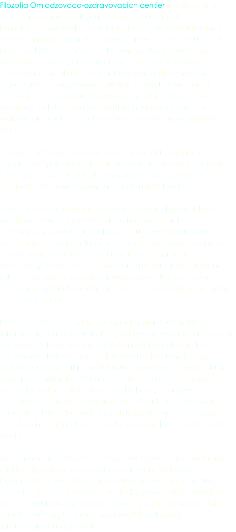 Filozofia Omladzovaco-ozdravovacích centier je založená na platforme komplexnosti pohľadu na zdravie človeka. Komplexná diagnostika v kombinácii s účinným vzdelávaním vo väčšine prípadov vedie k nedopustenia vzniku a rozvoju chorôb. Nejde o akútnu medicínu. Zohľadňuje všetko od životného prostredia (chémia, geopatogénne zóny, plesne apod.), cez psychosomatiku (stresové faktory a negatívne myslenie) až po vyjavenie nesprávnych životných návykov (neznalosť harmonizácie s prírodou, stravovanie apod.). Zodpovednosť za zdravie sa takto prenáša z akútnych zásahov lekára na vzdelávanie pacienta a v konečnom dôsledku na samotného pacienta. Zdravý človek v podstate neexistuje. Všetci sú len jedinci s neprejavenými, alebo nie príliš pozorovateľnými symptómami. Obyčajne sa prejaví niekoľko symptómov naraz až v dobe, keď jedno oslabenie výraznejšie zníži imunitu človeka. V tzv. východnej medicíne sú známe prístupy platenia lekára za zdravie svojich pacientov, nie za liečenie chorôb. Okrem toho, pravidlo „rozdeľuj a panuj" priviedlo súčasnú medicínu k neschopnosti pomôcť zabezpečiť zdravie. Snaha o dosahovanie maximálneho zisku pri liečení chorôb na samostatných oddeleniach, pre ktoré sú lekári aj pripravovaní. Tak dochádza k tomu, že kardiológ môže vedieť všetko o srdci, ale nemá napríklad potuchy ako na srdce vplývajú toxíny plesne na nohách apod. Rozdelená medicína rastie na základe miliardových ziskov farmaceutického priemyslu, ktorý ovplyvňuje vzdelávanie lekárov, podporuje falošný výskum v oblasti medicíny, publikuje len to, čo nahráva zbytočnému predpisovaniu liekov tam, kde sa problém dá odstrániť jednoduchou zmenou životosprávy. Štúdie ukazujú, že minimálne 75% návštev u lekára končí predpísaním minimálne jedného lieku. To všetko by bolo v poriadku, keby to riešilo problém, ale vo väčšine prípadov ide len o zahnanie choroby z akútnej formy do chronickej a okrem toho, doposiaľ nebol vyvinutý ani jeden chemický liek, ktorý by nemal nežiaduce účinky. Súčasná medicína a systém zdravotných poisťovní sa principiálne z finančných dôvodov nezaoberá zdravým pacientov. Pojem preventívnej medicíny je vytlačený na úplnú perifériu, napriek tomu, že v konečnom dôsledku práve ona je základom pre nedopustenie chronizácie ochorení, čo si potom vyžaduje enormné výdaje, končiace predovšetkým ako zisky farmaceutického priemyslu.